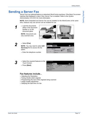 Page 23Quick Use GuidePage 19
Getting Started
Getting Started
Sending a Server Fax
Server Fax is an optional feature on networked WorkCentre machines. If the Basic Fax screen 
matches that displayed in step 2 then Server Fax is enabled. Refer to the System 
Administration CD (CD1) for more information.
NOTE: Both Embedded and Server Fax can be installed on the WorkCentre
 at the same 
time, however only one service can be enabled for use. 
Fax features include...
¾Adjusting the Resolution
¾Faxing double sided...