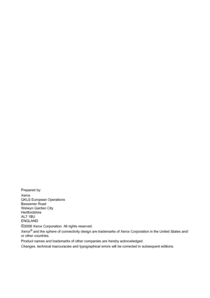 Page 2Prepared by:
Xerox
GKLS European Operations
Bessemer Road
Welwyn Garden City
Hertfordshire
AL7 1BU
ENGLAND
©2008 Xerox Corporation. All rights reserved.
Xerox
® and the sphere of connectivity design are trademarks of Xerox Corporation in the United States and/
or other countries.
Product names and trademarks of other companies are hereby acknowledged.
Changes, technical inaccuracies and typographical errors will be corrected in subsequent editions.
Downloaded From ManualsPrinter.com Manuals 
