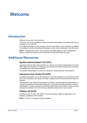 Page 5Quick Use GuidePage 1
Welcome
Introduction
Welcome to your new Xerox machine.
This Quick Use Guide provides you with an overview of the features and options that may be 
available on your machine. 
For additional assistance at the machine press the Help button. If your machine is connected 
to the network, use the CentreWare Help system or click on the Help button in the Print Driver.
NOTE: The appearance of the Touch Screens may differ slightly on other configurations. 
However, feature descriptions and...