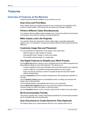 Page 6Page 2 Quick Use Guide 
Welcome
Features 
Overview of Features at the Machine
Using the powerful features available on your machine you can: 
Scan Once and Print Many
When making copies your machine only has to scan a document once regardless of the 
number of copies needed. This reduces the risk of jams and damage to originals.
Perform Different Tasks Simultaneously
Your machine performs different tasks simultaneously. A job can be added to the job queue 
by scanning it, even while the machine is...