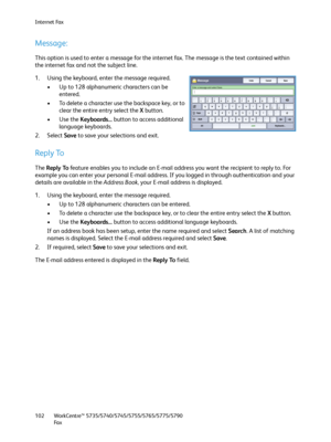 Page 102Internet Fax
WorkCentre™ 5735/5740/5745/5755/5765/5775/5790
Fa x 102
Message:
This option is used to enter a message for the internet fax. The message is the text contained within 
the internet fax and not the subject line.
1. Using the keyboard, enter the message required.
• Up to 128 alphanumeric characters can be 
entered.
• To delete a character use the backspace key, or to 
clear the entire entry select the X button.
•Use the Keyboards... button to access additional 
language keyboards.
2. Select...