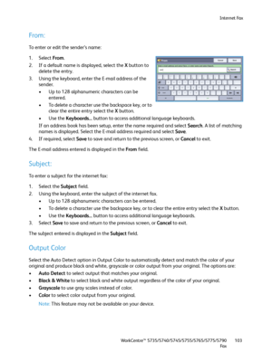 Page 103Internet Fax
WorkCentre™ 5735/5740/5745/5755/5765/5775/5790
Fa x103
From:
To enter or edit the sender’s name:
1. Select From. 
2. If a default name is displayed, select the X button to 
delete the entry.
3. Using the keyboard, enter the E-mail address of the 
sender.
• Up to 128 alphanumeric characters can be 
entered.
• To delete a character use the backspace key, or to 
clear the entire entry select the X button.
•Use the Keyboards... button to access additional language keyboards.
If an address book...