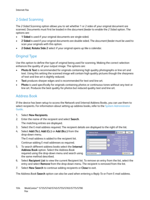 Page 104Internet Fax
WorkCentre™ 5735/5740/5745/5755/5765/5775/5790
Fa x 104
2-Sided Scanning
The 2-Sided Scanning option allows you to set whether 1 or 2 sides of your original document are 
scanned. Documents must first be loaded in the document feeder to enable the 2Sided option. The 
options are:
•1Sided is used if your original documents are single-sided.
•2Sided is used if your original documents are double-sided. The document feeder must be used to 
scan your originals with this option.
•2-Sided, Rotate...