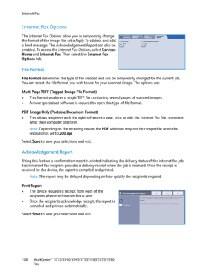 Page 108Internet Fax
WorkCentre™ 5735/5740/5745/5755/5765/5775/5790
Fa x 108
Internet Fax Options
The Internet Fax Options allow you to temporarily change 
the format of the image file, set a Reply To address and add 
a brief message. The Acknowledgement Report can also be 
enabled. To access the Internet Fax Options, select Services 
Home and Internet Fax. Then select the Internet Fax 
Options tab.
File Format
File Format determines the type of file created and can be temporarily changed for the current job....