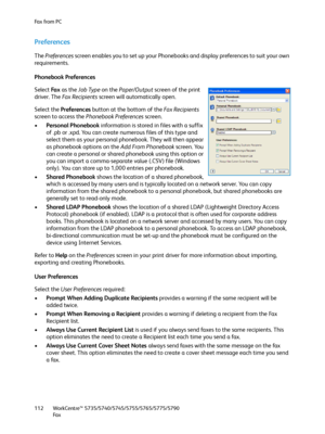 Page 112Fa x  fr o m  P C
WorkCentre™ 5735/5740/5745/5755/5765/5775/5790
Fa x 112
Preferences
The Preferences screen enables you to set up your Phonebooks and display preferences to suit your own 
requirements.
Phonebook Preferences
Select Fa x  as the Job Type on the Paper/Output screen of the print 
driver. The Fa x  Re c i p i e n t s screen will automatically open.
Select the Preferences button at the bottom of the Fa x  Re c i p i e n t s 
screen to access the Phonebook Preferences screen.
•Personal...