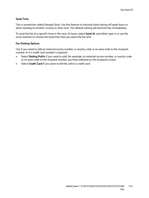 Page 115Fa x  fr o m  P C
WorkCentre™ 5735/5740/5745/5755/5765/5775/5790
Fa x115
Send Time
This is sometimes called Delayed Send. Use this feature to transmit faxes during off-peak hours or 
when sending to another country or time zone. The default setting will send the fax immediately.
To send the fax at a specific time in the next 24 hours, select Send At and either type in or use the 
arrow buttons to choose the local time that you want the fax sent.
Fax Dialing Options
Use if you need to add an external...