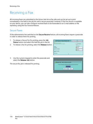 Page 116Receiving a Fax
WorkCentre™ 5735/5740/5745/5755/5765/5775/5790
Fa x 116
Receiving a Fax
All incoming faxes are submitted to the Active Jobs list as fax jobs and can be set-up to print 
immediately or be held in the job list until a secure passcode is entered. If the Fax service is available 
on your device, you can also configure received faxes to be forwarded to an E-mail address or file 
repository using the Fa x  Fo r w a r d  fea tu re.
Secure Faxes
If the administrator has switched on the Secure...