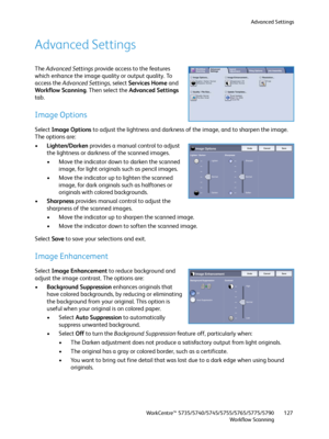 Page 127Advanced Settings
WorkCentre™ 5735/5740/5745/5755/5765/5775/5790
Workflow Scanning127
Advanced Settings
The Advanced Settings provide access to the features 
which enhance the image quality or output quality. To 
access the Advanced Settings, select Services Home and 
Workflow Scanning. Then select the Advanced Settings 
tab.
Image Options
Select Image Options to adjust the lightness and darkness of the image, and to sharpen the image. 
The options are:
•Lighten/Darken provides a manual control to adjust...