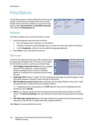 Page 132Filing Options
WorkCentre™ 5735/5740/5745/5755/5765/5775/5790
Workflow Scanning 132
Filing Options
Use the filing options to specify details about the scanned 
images to be stored, for example the file name, the file 
format and the overwrite conditions. To access the Filing 
Options, select Services Home and Workflow Scanning. 
Then select the Filing Options tab.
File Name
This feature enables you to name the file that is stored.
1. Using the keyboard, enter the name of the file.
• Up to 50 alphanumeric...