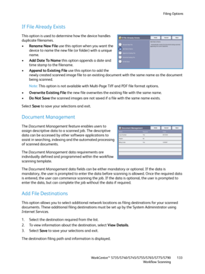 Page 133Filing Options
WorkCentre™ 5735/5740/5745/5755/5765/5775/5790
Workflow Scanning133
If File Already Exists
This option is used to determine how the device handles 
duplicate filenames.
•Rename New File use this option when you want the 
device to name the new file (or folder) with a unique 
name.
•Add Date To Name this option appends a date and 
time stamp to the filename.
•Append to Existing File use this option to add the 
newly created scanned image file to an existing document with the same name as...