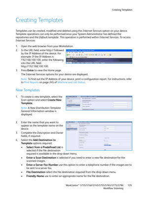 Page 135Creating Templates
WorkCentre™ 5735/5740/5745/5755/5765/5775/5790
Workflow Scanning135
Creating Templates
Templates can be created, modified and deleted using the Internet Services option on your device. 
Template operations can only be performed once your System Administrator has defined the 
repositories and the Default template. This operation is performed within Internet Services. To access 
Internet Services:
1. Open the web browser from your Workstation.
2. In the URL field, enter http:// followed...