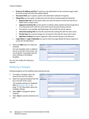 Page 136Creating Templates
WorkCentre™ 5735/5740/5745/5755/5765/5775/5790
Workflow Scanning 136
•Protocol, IP Address and Port if entering a new destination for the scanned images, select 
the protocol type and enter the address details.
•Document Path use to specify a path to the destination selected, if required.
•Filing Policy use this option to determine how the device handles duplicate filenames.
•Rename New File use this option when you want the device to name the new file (or 
folder) with a unique name....