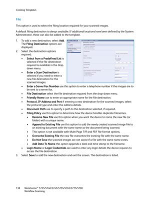 Page 138Creating Templates
WorkCentre™ 5735/5740/5745/5755/5765/5775/5790
Workflow Scanning 138
File
This option is used to select the filing location required for your scanned images.
A default filing destination is always available. If additional locations have been defined by the System 
Administrator, these can also be added to the template.
1. To add a new destination, select Add. 
The Filing Destination options are 
displayed.
2. Select the destination options 
required:
•Select from a Predefined List is...