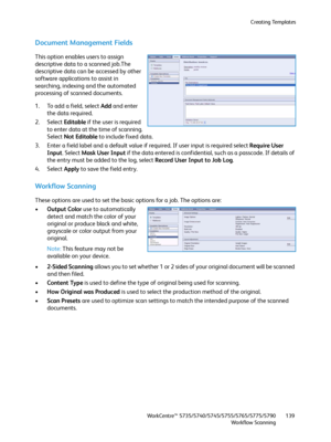 Page 139Creating Templates
WorkCentre™ 5735/5740/5745/5755/5765/5775/5790
Workflow Scanning139
Document Management Fields
This option enables users to assign 
descriptive data to a scanned job.The 
descriptive data can be accessed by other 
software applications to assist in 
searching, indexing and the automated 
processing of scanned documents.
1. To add a field, select Add and enter 
the data required.
2. Select Editable if the user is required 
to enter data at the time of scanning. 
Select Not Editable to...