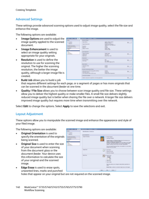 Page 140Creating Templates
WorkCentre™ 5735/5740/5745/5755/5765/5775/5790
Workflow Scanning 140
Advanced Settings
These settings provide advanced scanning options used to adjust image quality, select the file size and 
enhance the image.
The following options are available:
•Image Options are used to adjust the 
image quality applied to the scanned 
document.
•Image Enhancement is used to 
select an image quality setting 
appropriate for your originals.
•Resolution is used to define the 
resolution to use for...