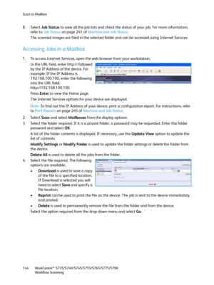 Page 144Scan to Mailbox
WorkCentre™ 5735/5740/5745/5755/5765/5775/5790
Workflow Scanning 144
8. Select Job Status to view all the job lists and check the status of your job. For more information, 
refer to Job Status on page 241 of Machine and Job Status. 
The scanned images are filed in the selected folder and can be accessed using Internet Services.
Accessing Jobs in a Mailbox
1. To access Internet Services, open the web browser from your workstation.
In the URL field, enter http:// followed 
by the IP Address...