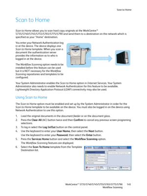 Page 145Scan to Home
WorkCentre™ 5735/5740/5745/5755/5765/5775/5790
Workflow Scanning145
Scan to Home
Scan to Home allows you to scan hard copy originals at the WorkCentre™ 
5735/5740/5745/5755/5765/5775/5790 and send them to a destination on the network which is 
specified as your "Home" destination.
You enter your Network Authentication log 
in at the device. The device displays one 
Scan to Home template. When you scan a 
document the authentication server 
provides the information as to who is...