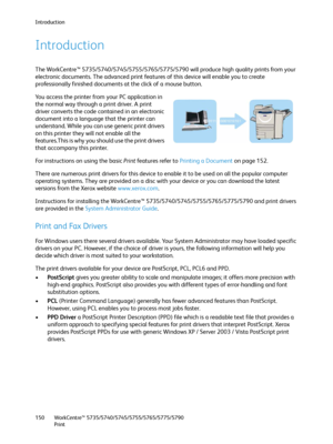 Page 150Introduction
WorkCentre™ 5735/5740/5745/5755/5765/5775/5790
Print 150
Introduction
The WorkCentre™ 5735/5740/5745/5755/5765/5775/5790 will produce high quality prints from your 
electronic documents. The advanced print features of this device will enable you to create 
professionally finished documents at the click of a mouse button.
Yo u  a c c e s s  t h e  p r i n t e r  f r o m your PC application in 
the normal way through a print driver. A print 
driver converts the code contained in an electronic...