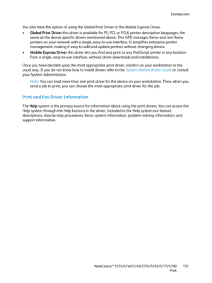 Page 151Introduction
WorkCentre™ 5735/5740/5745/5755/5765/5775/5790
Print151
You also have the option of using the Global Print Driver or the Mobile Express Driver.
•Global Print Driver this driver is available for PS, PCL or PCL6 printer description languages, the 
same as the device specific drivers mentioned above. This GPD manages Xerox and non-Xerox 
printers on your network with a single, easy-to-use interface. It simplifies enterprise printer 
management, making it easy to add and update printers without...