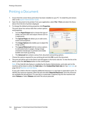 Page 152Printing a Document
WorkCentre™ 5735/5740/5745/5755/5765/5775/5790
Print 152
Printing a Document
1. Ensure that the correct Xerox print driver has been installed on your PC. To install the print drivers 
refer to the System Administrator Guide.
2. Open the document to be printed. From your application, select File > Print and select the Xerox 
device from the list of printers displayed.
3. To change the default printing properties click Properties.
The print driver has various tabs that contain options...