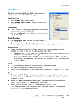 Page 157Paper/Output
WorkCentre™ 5735/5740/5745/5755/5765/5775/5790
Print157
Booklet Creation
Select this menu item to display the Booklet Creation screen to 
select booklet layout and booklet finishing options.
Booklet Finishing
• Select Booklet Fold to fold the booklet
• Select Booklet Fold and Staple to staple the booklet in the 
center and then fold.
Booklet Layout
• Using the option, the document pages are rearranged into the 
correct sequence to create the booklet.
•Use Print Page Borders to place a border...