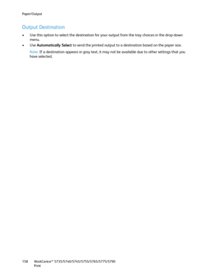 Page 158Paper/Output
WorkCentre™ 5735/5740/5745/5755/5765/5775/5790
Print 158
Output Destination
• Use this option to select the destination for your output from the tray choices in the drop-down 
menu.
•Use Automatically Select to send the printed output to a destination based on the paper size.
Note:If a destination appears in gray text, it may not be available due to other settings that you 
have selected.
Downloaded From ManualsPrinter.com Manuals 