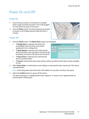 Page 17Power On and Off
WorkCentre™ 5735/5740/5745/5755/5765/5775/5790
Getting Started17
Power On and Off
Power On
1. Ensure that your device is connected to a suitable 
power supply and that the power cord is fully plugged 
in to the electrical outlet of the device.
2. Press the Power switch. The entire powering on process 
(to power on all installed options) takes less than 3 
minutes. 
Power Off
1. Press the Power switch. The Power Down options are displayed:
•If Energy Saver is selected, the device will...