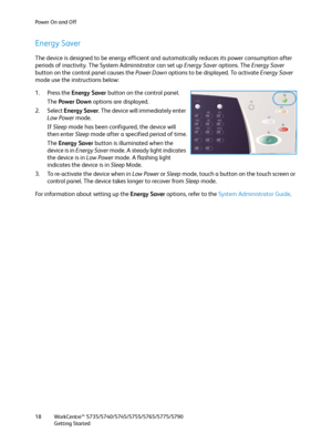 Page 18Power On and Off
WorkCentre™ 5735/5740/5745/5755/5765/5775/5790
Getting Started 18
Energy Saver
The device is designed to be energy efficient and automatically reduces its power consumption after 
periods of inactivity. The System Administrator can set up Energy Saver options. The Energy Saver 
button on the control panel causes the Power Down options to be displayed. To activate Energy Saver 
mode use the instructions below:
1. Press the Energy Saver button on the control panel.
The Power Down options...