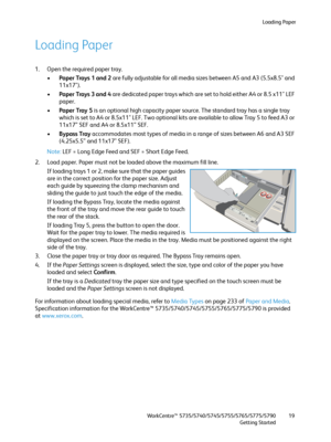 Page 19Loading Paper
WorkCentre™ 5735/5740/5745/5755/5765/5775/5790
Getting Started19
Loading Paper
1. Open the required paper tray.
•Paper Trays 1 and 2 are fully adjustable for all media sizes between A5 and A3 (5.5x8.5" and 
11x17"). 
•Paper Trays 3 and 4 are dedicated paper trays which are set to hold either A4 or 8.5 x11" LEF 
paper.
•Paper Tray 5 is an optional high capacity paper source. The standard tray has a single tray 
which is set to A4 or 8.5x11" LEF. Two optional kits are...