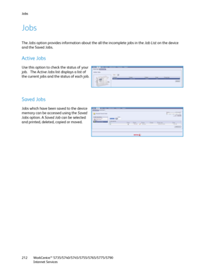 Page 212Jobs
WorkCentre™ 5735/5740/5745/5755/5765/5775/5790
Internet Services 212
Jobs
The Jobs option provides information about the all the incomplete jobs in the Job List on the device 
and the Saved Jobs.
Active Jobs
Use this option to check the status of your 
job.   The Active Jobs list displays a list of 
the current jobs and the status of each job.
Saved Jobs
Jobs which have been saved to the device 
memory can be accessed using the Saved 
Jobs option. A Saved Job can be selected 
and printed, deleted,...