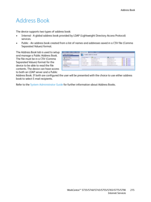 Page 215Address Book
WorkCentre™ 5735/5740/5745/5755/5765/5775/5790
Internet Services215
Address Book
The device supports two types of address book:
• Internal - A global address book provided by LDAP (Lightweight Directory Access Protocol) 
services.
• Public - An address book created from a list of names and addresses saved in a CSV file (Comma 
Separated Values) format.
The Address Book tab is used to setup 
and manage a Public Address Book. 
The file must be in a CSV (Comma 
Separated Values) format for the...