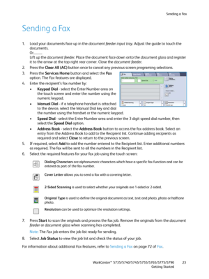 Page 23Sending a Fax
WorkCentre™ 5735/5740/5745/5755/5765/5775/5790
Getting Started23
Sending a Fax
1. Load your documents face up in the document feeder input tray. Adjust the guide to touch the 
documents.
Or...........
Lift up the document feeder. Place the document face down onto the document glass and register 
it to the arrow at the top right rear corner. Close the document feeder.
2. Press the Clear All (AC) button once to cancel any previous screen programing selections.
3. Press the Services Home...