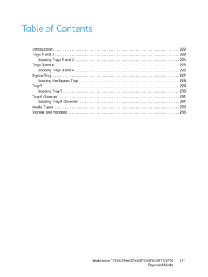 Page 221WorkCentre™ 5735/5740/5745/5755/5765/5775/5790
Paper and Media221
Table of Contents
Introduction  . . . . . . . . . . . . . . . . . . . . . . . . . . . . . . . . . . . . . . . . . . . . . . . . . . . . . . . . . . . . . . . . . . . . . . . . . . .  222
Trays 1 and 2  . . . . . . . . . . . . . . . . . . . . . . . . . . . . . . . . . . . . . . . . . . . . . . . . . . . . . . . . . . . . . . . . . . . . . . . . . .  223
Loading Trays 1 and 2 . . . . . . . . . . . . . . . . . . . . . . . . . . . . . . . . ....