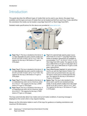 Page 222Introduction
WorkCentre™ 5735/5740/5745/5755/5765/5775/5790
Paper and Media 222
Introduction
This guide describes the different types of media that can be used in your device, the paper trays 
available and the types and sizes of media that can be loaded and fed from each tray. It also identifies 
the orientation the media can be loaded, Long Edge Feed (LEF) or Short Edge Feed (SEF).
Detailed media specifications for this device are provided at www.xerox.com.
The trays automatically detect low media and...