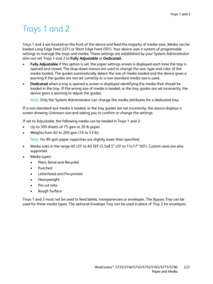 Page 223Trays 1 and 2
WorkCentre™ 5735/5740/5745/5755/5765/5775/5790
Paper and Media223
Trays 1 and 2
Trays 1 and 2 are located on the front of the device and feed the majority of media sizes. Media can be 
loaded Long Edge Feed (LEF) or Short Edge Feed (SEF). Your device uses a system of programable 
settings to manage the trays and media. These settings are established by your System Administrator 
who can set Trays 1 and 2 to Fully Adjustable or Dedicated. 
•Fully Adjustable if this option is set, the paper...