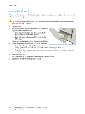 Page 224Tra y s  1  a n d  2
WorkCentre™ 5735/5740/5745/5755/5765/5775/5790
Paper and Media 224
Loading Trays 1 and 2
If Tray 1 or Tray 2 is set as a Dedicated tray, the media requested must be loaded in the tray and the 
settings cannot be adjusted.
CAUTION:A problem will occur if a tray is opened while it is being used to feed media. Do not 
open Tray 1 if Tray 2 is open.
1. Open the tray.
2. Place the media in the tray. Media must be positioned 
against the left side of the tray.
• Load pre-printed paper...