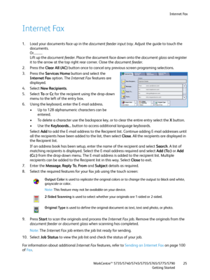 Page 25Internet Fax
WorkCentre™ 5735/5740/5745/5755/5765/5775/5790
Getting Started25
Internet Fax
1. Load your documents face up in the document feeder input tray. Adjust the guide to touch the 
documents.
Or...........
Lift up the document feeder. Place the document face down onto the document glass and register 
it to the arrow at the top right rear corner. Close the document feeder.
2. Press the Clear All (AC) button once to cancel any previous screen programing selections.
3. Press the Services Home button...