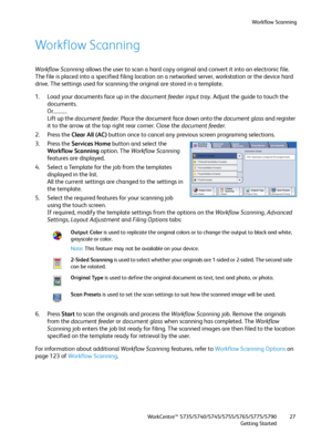 Page 27Workflow Scanning
WorkCentre™ 5735/5740/5745/5755/5765/5775/5790
Getting Started27
Workflow Scanning
Workflow Scanning allows the user to scan a hard copy original and convert it into an electronic file. 
The file is placed into a specified filing location on a networked server, workstation or the device hard 
drive. The settings used for scanning the original are stored in a template.
1. Load your documents face up in the document feeder input tray. Adjust the guide to touch the 
documents....