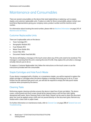 Page 34Maintenance and Consumables
WorkCentre™ 5735/5740/5745/5755/5765/5775/5790
Getting Started 34
Maintenance and Consumables
There are several consumables on the device that need replenishing or replacing, such as paper, 
staples, and customer replaceable units. To place an order for Xerox consumables, please contact your 
local Xerox Representative giving your company name, product number and the machine serial 
number.
For information about locating the serial number, please refer to Machine Information...