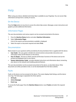 Page 37Help
WorkCentre™ 5735/5740/5745/5755/5765/5775/5790
Getting Started37
Help
When using your device, detailed and timely help is available at your fingertips. You can access Help 
information and tips from a variety of sources.
On the Device
Press the Help button at any time to access the online help screens. Messages, screen instructions and 
graphics provide additional information. 
Information Pages
The user documentation and various reports can be accessed and printed at the device.
1. Press the...