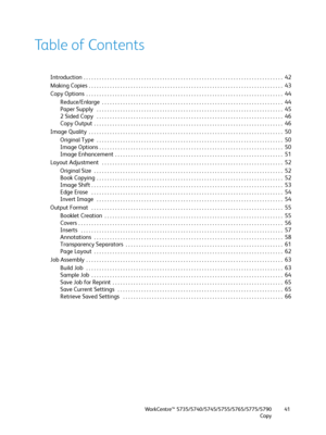 Page 41WorkCentre™ 5735/5740/5745/5755/5765/5775/5790
Copy41
Table of Contents
Introduction  . . . . . . . . . . . . . . . . . . . . . . . . . . . . . . . . . . . . . . . . . . . . . . . . . . . . . . . . . . . . . . . . . . . . . . . . . . . .  42
Making Copies  . . . . . . . . . . . . . . . . . . . . . . . . . . . . . . . . . . . . . . . . . . . . . . . . . . . . . . . . . . . . . . . . . . . . . . . . . .  43
Copy Options  . . . . . . . . . . . . . . . . . . . . . . . . . . . . . . . . . . . . . . . . . . ....