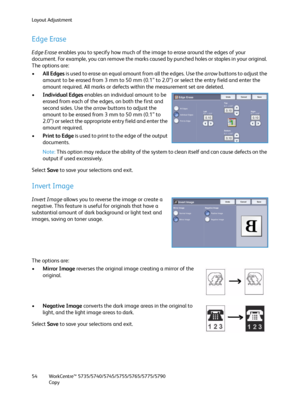 Page 54Layout Adjustment
WorkCentre™ 5735/5740/5745/5755/5765/5775/5790
Copy 54
Edge Erase
Edge Erase enables you to specify how much of the image to erase around the edges of your 
document. For example, you can remove the marks caused by punched holes or staples in your original. 
The options are:
•All Edges is used to erase an equal amount from all the edges. Use the arrow buttons to adjust the 
amount to be erased from 3 mm to 50 mm (0.1” to 2.0”) or select the entry field and enter the 
amount required....