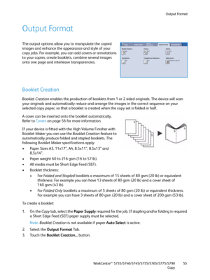 Page 55Output Format
WorkCentre™ 5735/5740/5745/5755/5765/5775/5790
Copy55
Output Format
The output options allow you to manipulate the copied 
images and enhance the appearance and style of your 
copy jobs. For example, you can add covers or annotations 
to your copies, create booklets, combine several images 
onto one page and interleave transparencies.
Booklet Creation
Booklet Creation enables the production of booklets from 1 or 2 sided originals. The device will scan 
your originals and automatically...