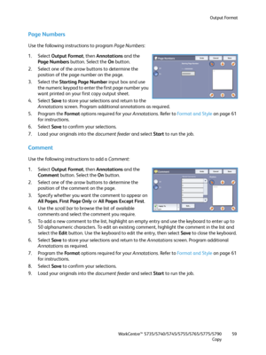 Page 59Output Format
WorkCentre™ 5735/5740/5745/5755/5765/5775/5790
Copy59
Page Numbers
Use the following instructions to program Page Numbers:
1. Select Output Format, then Annotations and the 
Page Numbers button. Select the On button.
2. Select one of the arrow buttons to determine the 
position of the page number on the page.
3. Select the Starting Page Number input box and use 
the numeric keypad to enter the first page number you 
want printed on your first copy output sheet.
4. Select Save to store your...