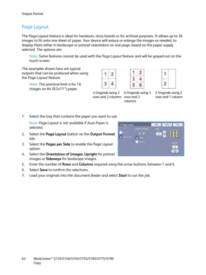 Page 62Output Format
WorkCentre™ 5735/5740/5745/5755/5765/5775/5790
Copy 62
Page Layout
The Page Layout feature is ideal for handouts, story boards or for archival purposes. It allows up to 36 
images to fit onto one sheet of paper. Your device will reduce or enlarge the images as needed, to 
display them either in landscape or portrait orientation on one page, based on the paper supply 
selected. The options are:
Note:Some features cannot be used with the Page Layout feature and will be grayed out on the...