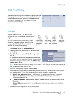 Page 63Job Assembly
WorkCentre™ 5735/5740/5745/5755/5765/5775/5790
Copy63
Job Assembly
Use the productivity features available on the Job Assembly 
tab to program a job that requires individual selections for 
specific pages or sections, produce a Sample Job before 
printing the whole job or for storing and retrieving 
frequently run job settings.
Build Job
Use this feature to build a job that requires 
different settings for each page, or a segment of 
pages.
You can select the appropriate settings to be...