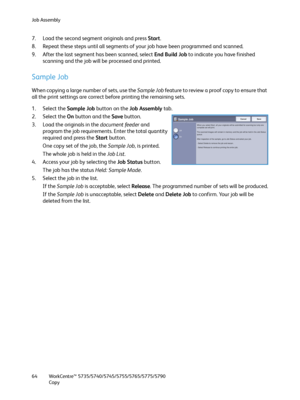 Page 64Job Assembly
WorkCentre™ 5735/5740/5745/5755/5765/5775/5790
Copy 64
7. Load the second segment originals and press Start.
8. Repeat these steps until all segments of your job have been programmed and scanned.
9. After the last segment has been scanned, select End Build Job to indicate you have finished 
scanning and the job will be processed and printed.
Sample Job
When copying a large number of sets, use the Sample Job feature to review a proof copy to ensure that 
all the print settings are correct...