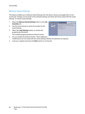 Page 66Job Assembly
WorkCentre™ 5735/5740/5745/5755/5765/5775/5790
Copy 66
Retrieve Saved Settings
This feature enables you to Retrieve Saved Settings from the device memory and apply them to the 
current job. Changes can be made to the retrieved settings, but these will not be stored with the saved 
settings. To retrieve saved settings:
1. Select the Retrieve Saved Settings button on the Job 
Assembly tab.
2. Use the arrow buttons to enter the number for the 
saved settings.
3. Select the Load Settings button,...