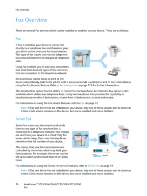 Page 70Fax Overview
WorkCentre™ 5735/5740/5745/5755/5765/5775/5790
Fa x 70
Fax Overview
There are several Fax services which can be installed or enabled on your device. These are as follows:
Fa x
If Fa x is installed, your device is connected 
directly to a telephone line and therefore gives 
you direct control over your fax transmissions. 
This type of fax travels over normal telephone 
lines and will therefore be charged at telephone 
rates.
Using Fa x  enables you to scan your documents 
and send them to...