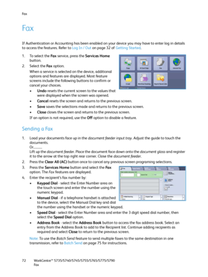 Page 72Fa x
WorkCentre™ 5735/5740/5745/5755/5765/5775/5790
Fa x 72
Fa x
If Authentication or Accounting has been enabled on your device you may have to enter log in details 
to access the features. Refer to Log In / Out on page 32 of Getting Started.
1. To select the Fa x service, press the Services Home 
button.
2. Select the Fa x option.
When a service is selected on the device, additional 
options and features are displayed. Most feature 
screens include the following buttons to confirm or 
cancel your...